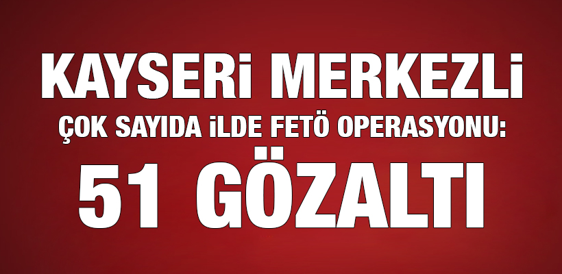 Kayseri merkezli çok sayıda ilde FETÖ operasyonu: 51 gözaltı