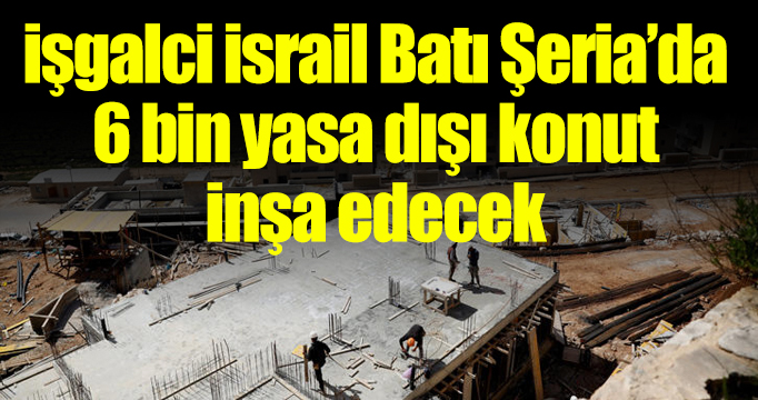 İşgalci İsrail Batı Şeria'da 6 bin yasa dışı konut inşa edecek